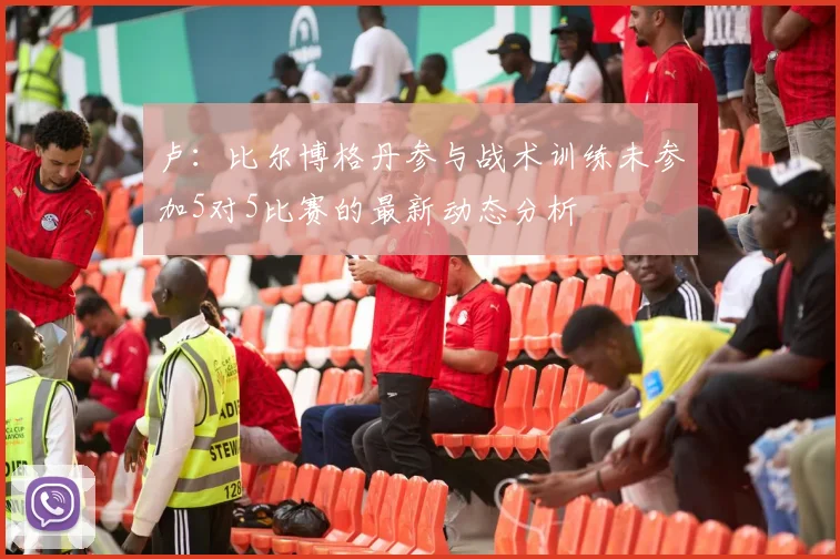 卢：比尔博格丹参与战术训练未参加5对5比赛的最新动态分析
