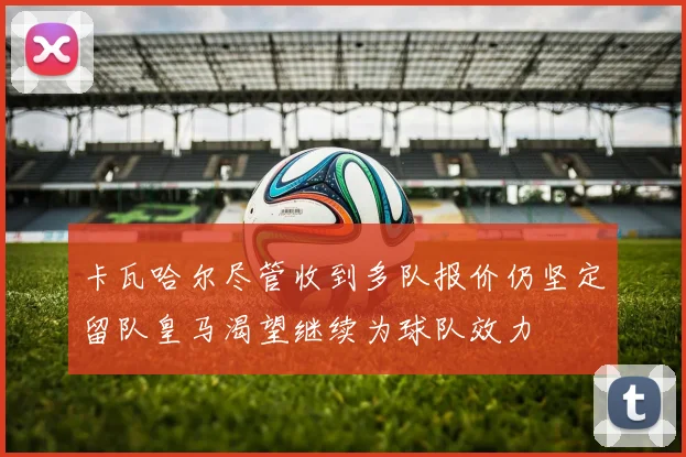 卡瓦哈尔尽管收到多队报价仍坚定留队皇马渴望继续为球队效力