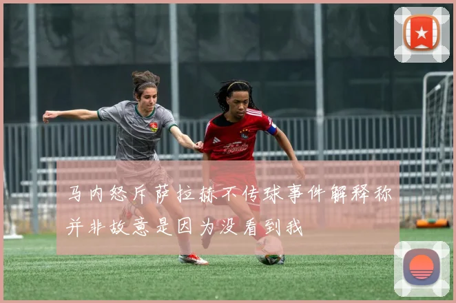 马内怒斥萨拉赫不传球事件解释称并非故意是因为没看到我