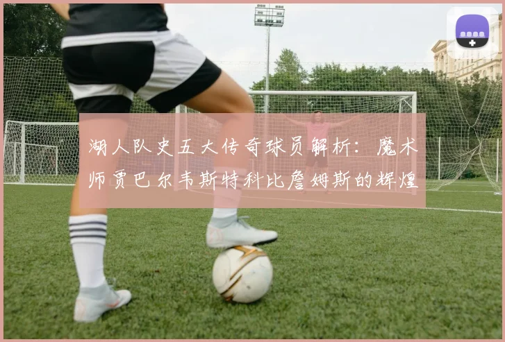 湖人队史五大传奇球员解析：魔术师贾巴尔韦斯特科比詹姆斯的辉煌岁月