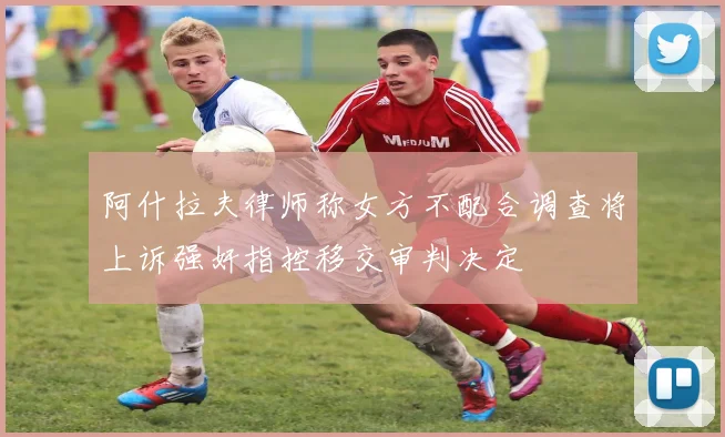 阿什拉夫律师称女方不配合调查将上诉强奸指控移交审判决定