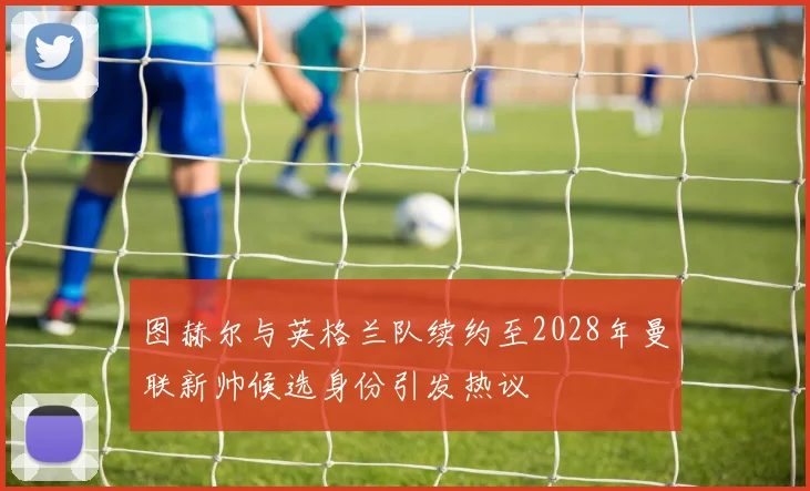 图赫尔与英格兰队续约至2028年曼联新帅候选身份引发热议