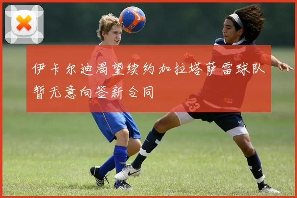 伊卡尔迪渴望续约加拉塔萨雷球队暂无意向签新合同