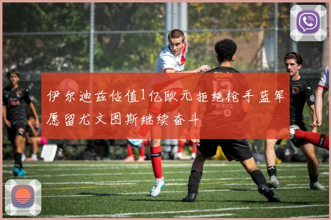 伊尔迪兹估值1亿欧元拒绝枪手蓝军愿留尤文图斯继续奋斗