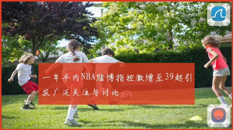 一年半内NBA赌博指控激增至39起引发广泛关注与讨论
