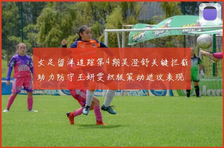 女足留洋追踪第4期吴澄舒关键拦截助力防守王妍雯积极策动进攻表现出色