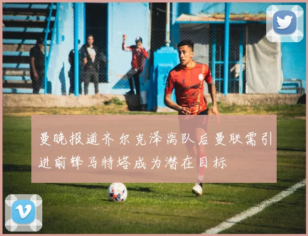 曼晚报道齐尔克泽离队后曼联需引进前锋马特塔成为潜在目标