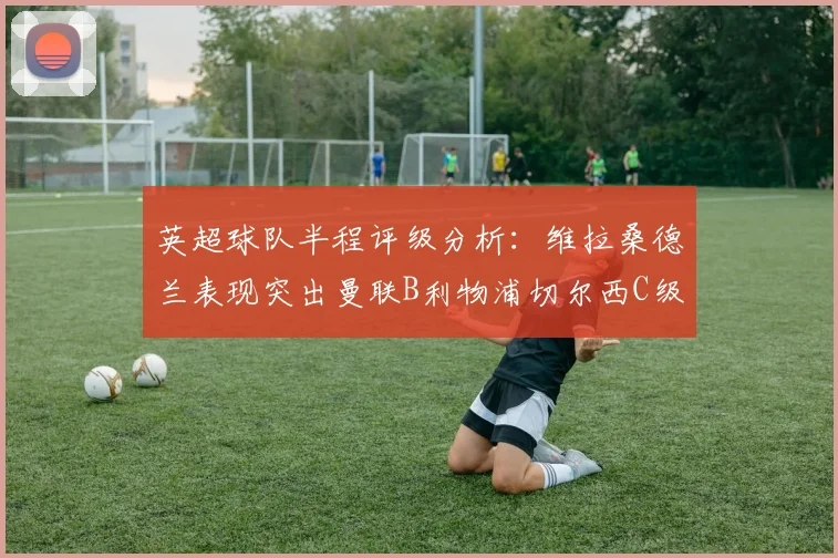 英超球队半程评级分析：维拉桑德兰表现突出曼联B利物浦切尔西C级评定