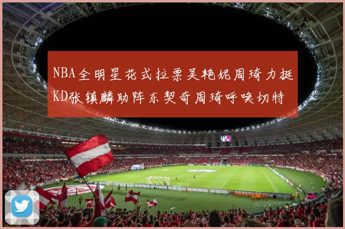 NBA全明星花式拉票吴艳妮周琦力挺KD张镇麟助阵东契奇周琦呼唤切特共襄盛举