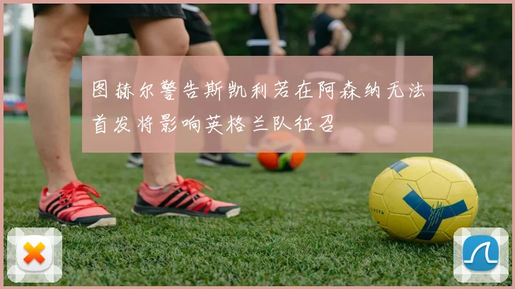 图赫尔警告斯凯利若在阿森纳无法首发将影响英格兰队征召