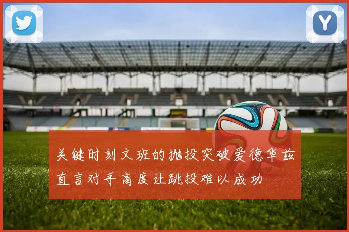 关键时刻文班的抛投突破爱德华兹直言对手高度让跳投难以成功