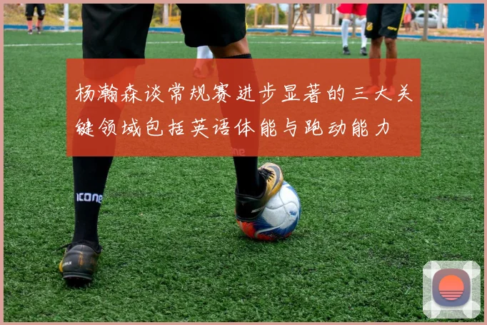 杨瀚森谈常规赛进步显著的三大关键领域包括英语体能与跑动能力