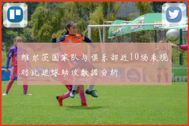 维尔茨国家队与俱乐部近10场表现对比进球助攻数据分析