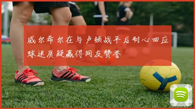 威尔希尔在与卢顿战平后耐心回应球迷质疑赢得网友赞誉