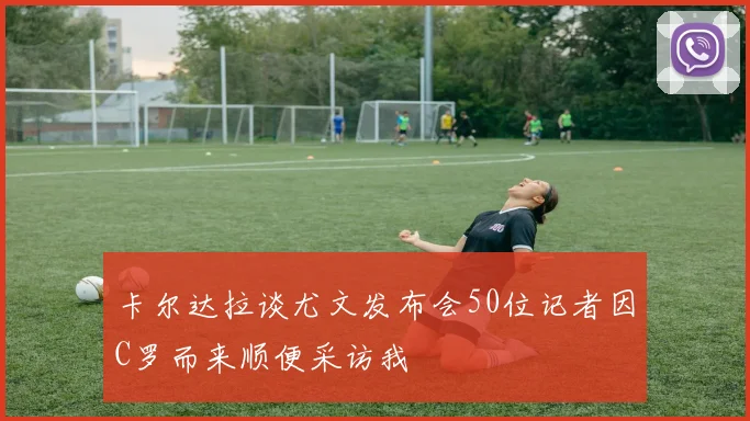 卡尔达拉谈尤文发布会50位记者因C罗而来顺便采访我