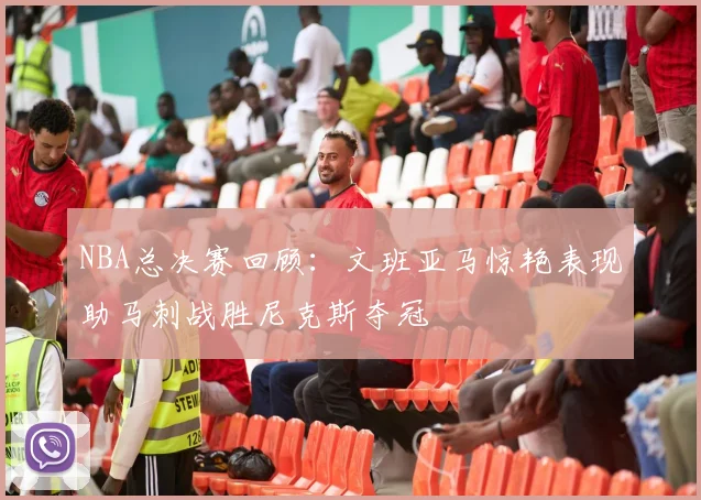 NBA总决赛回顾：文班亚马惊艳表现助马刺战胜尼克斯夺冠