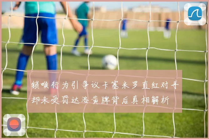 锁喉行为引争议卡塞米罗直红对手却未受罚达洛黄牌背后真相解析