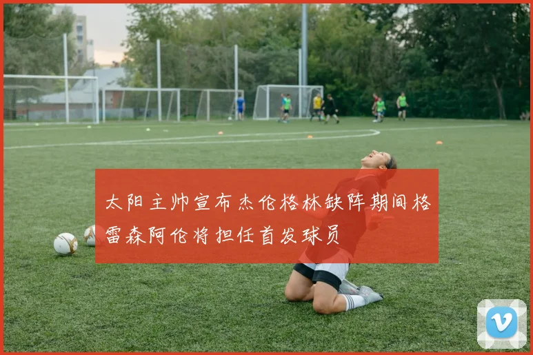 太阳主帅宣布杰伦格林缺阵期间格雷森阿伦将担任首发球员