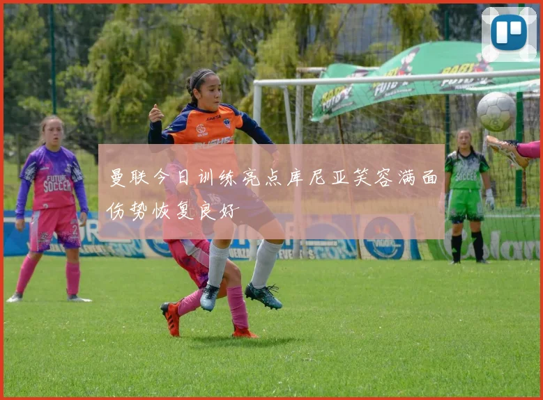 曼联今日训练亮点库尼亚笑容满面伤势恢复良好