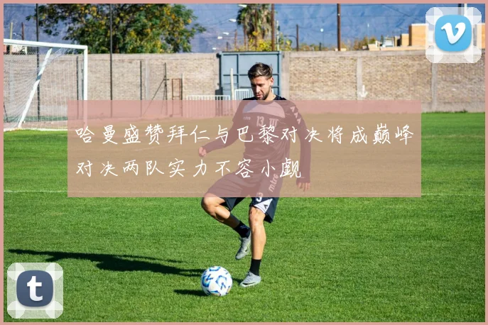 哈曼盛赞拜仁与巴黎对决将成巅峰对决两队实力不容小觑