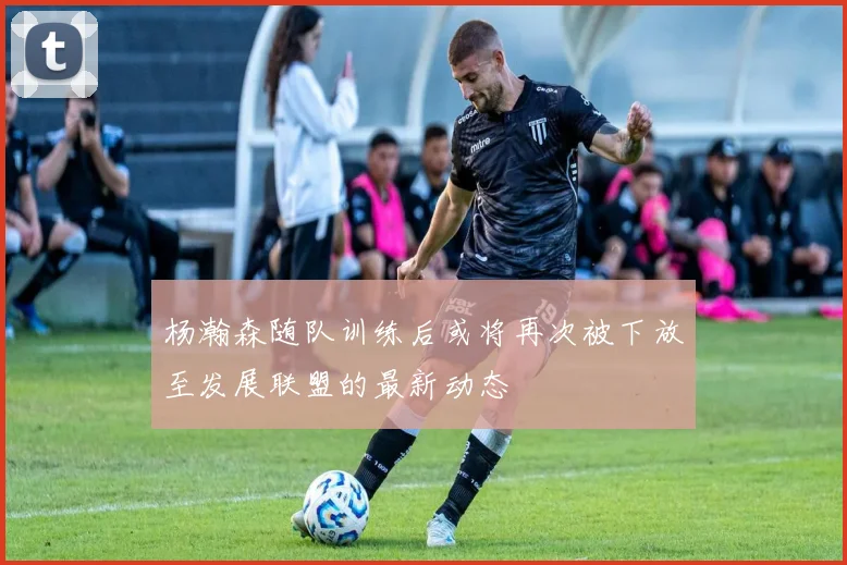 杨瀚森随队训练后或将再次被下放至发展联盟的最新动态