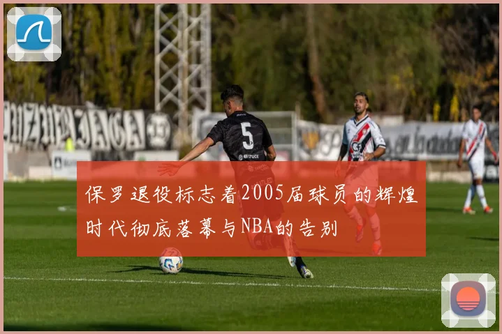 保罗退役标志着2005届球员的辉煌时代彻底落幕与NBA的告别