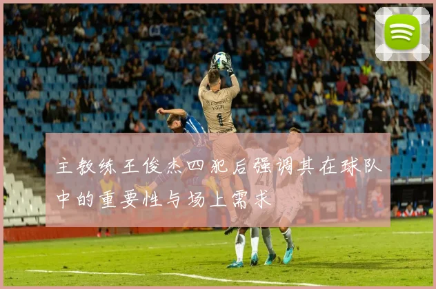主教练王俊杰四犯后强调其在球队中的重要性与场上需求