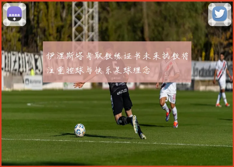 伊涅斯塔考取教练证书未来执教将注重控球与快乐足球理念