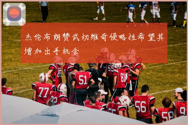 杰伦布朗赞武切维奇侵略性希望其增加出手机会