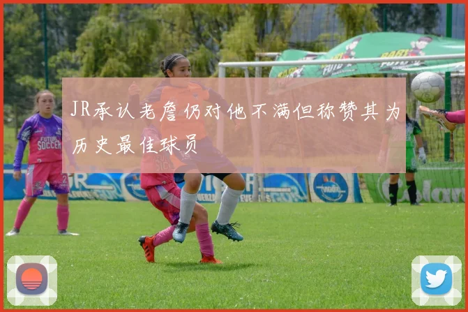 JR承认老詹仍对他不满但称赞其为历史最佳球员