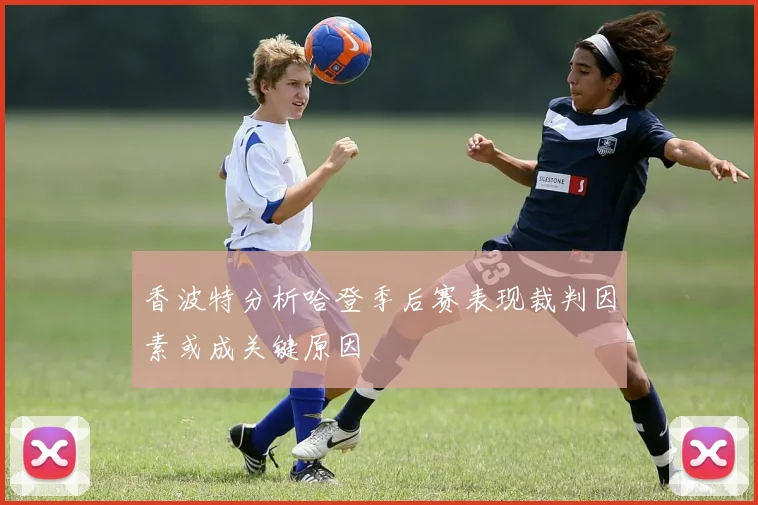 香波特分析哈登季后赛表现裁判因素或成关键原因