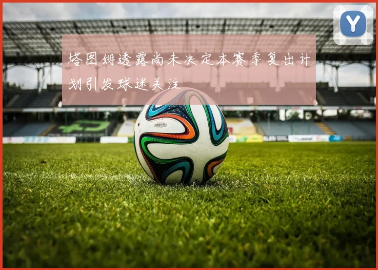 塔图姆透露尚未决定本赛季复出计划引发球迷关注