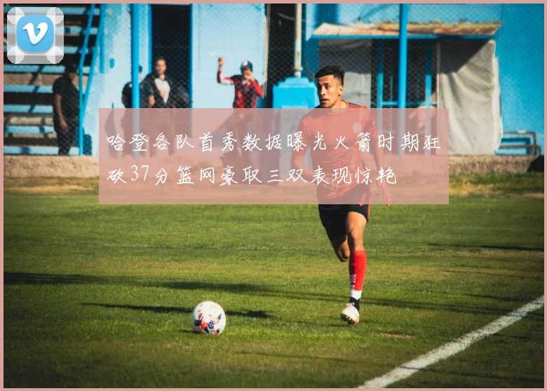 哈登各队首秀数据曝光火箭时期狂砍37分篮网豪取三双表现惊艳