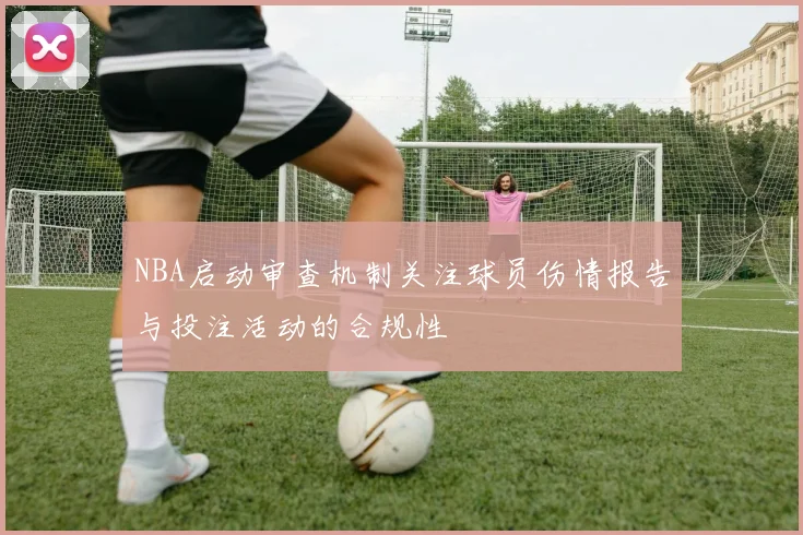 NBA启动审查机制关注球员伤情报告与投注活动的合规性
