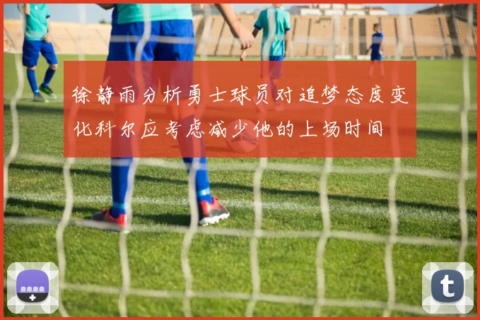 徐静雨分析勇士球员对追梦态度变化科尔应考虑减少他的上场时间
