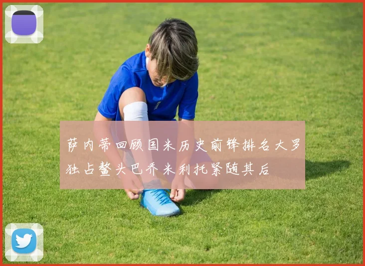 萨内蒂回顾国米历史前锋排名大罗独占鳌头巴乔米利托紧随其后