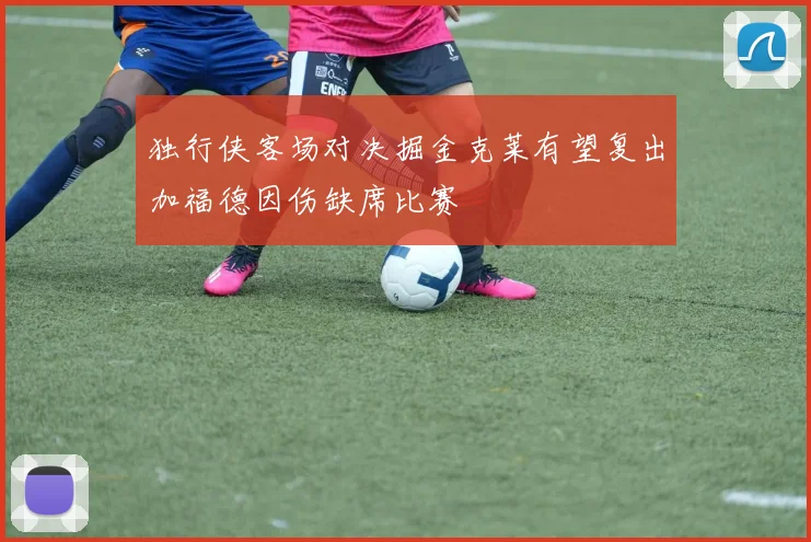 独行侠客场对决掘金克莱有望复出加福德因伤缺席比赛