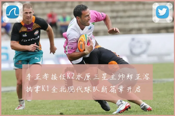 李正孝接任K2水原三星主帅郑正溶执掌K1全北现代球队新篇章开启