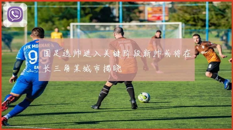 国足选帅进入关键阶段新帅或将在长三角某城市揭晓